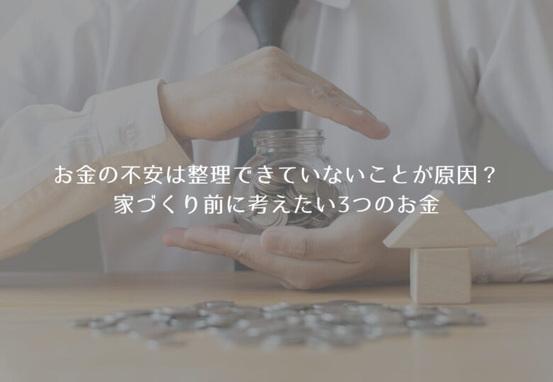 お金の不安は整理できていないことが原因？家づくり前に考えたい3つのお金